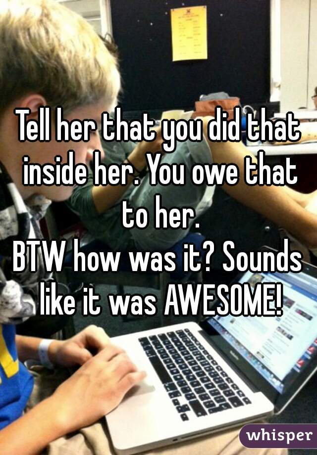Tell her that you did that inside her. You owe that to her.
BTW how was it? Sounds like it was AWESOME!