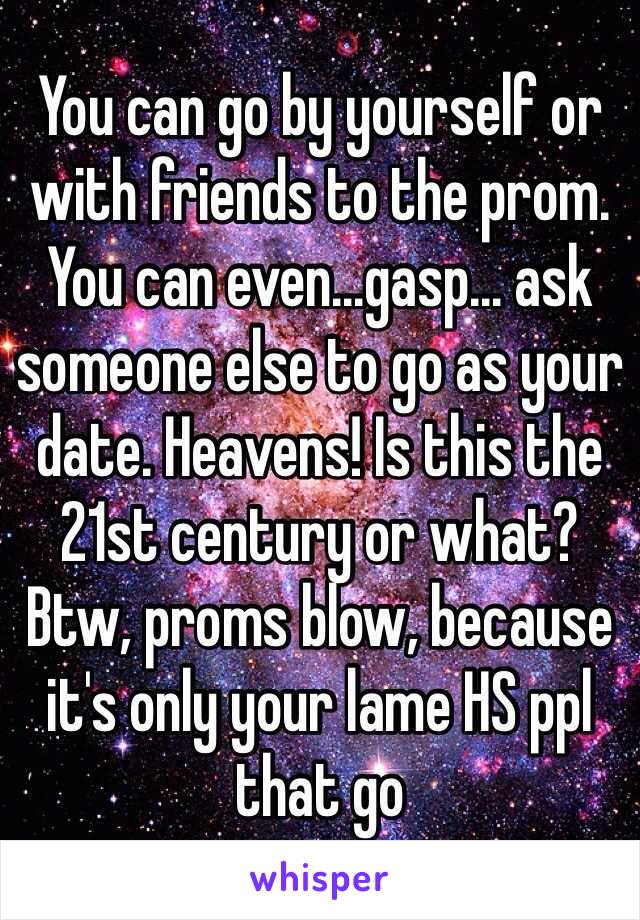 You can go by yourself or with friends to the prom. You can even...gasp... ask someone else to go as your date. Heavens! Is this the 21st century or what? Btw, proms blow, because it's only your lame HS ppl that go