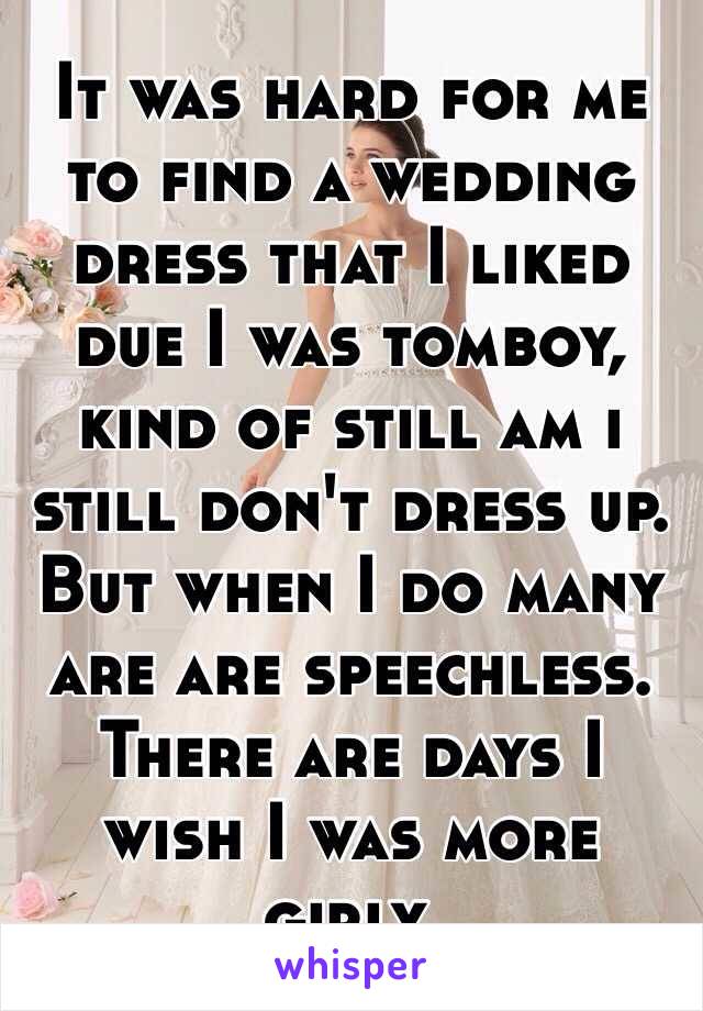 It was hard for me to find a wedding dress that I liked due I was tomboy, kind of still am i still don't dress up. But when I do many are are speechless. There are days I wish I was more girly. 