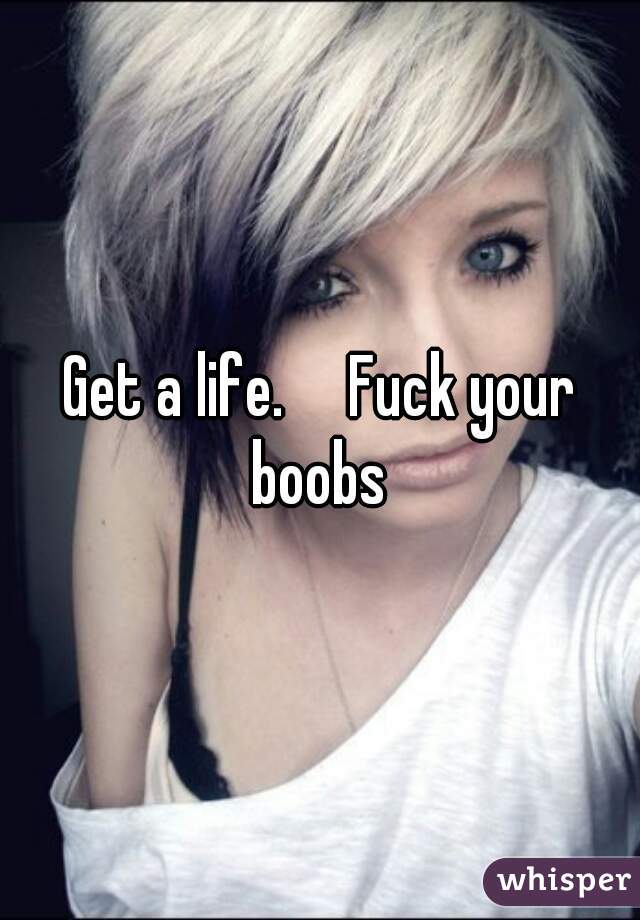 Get a life.     Fuck your boobs 