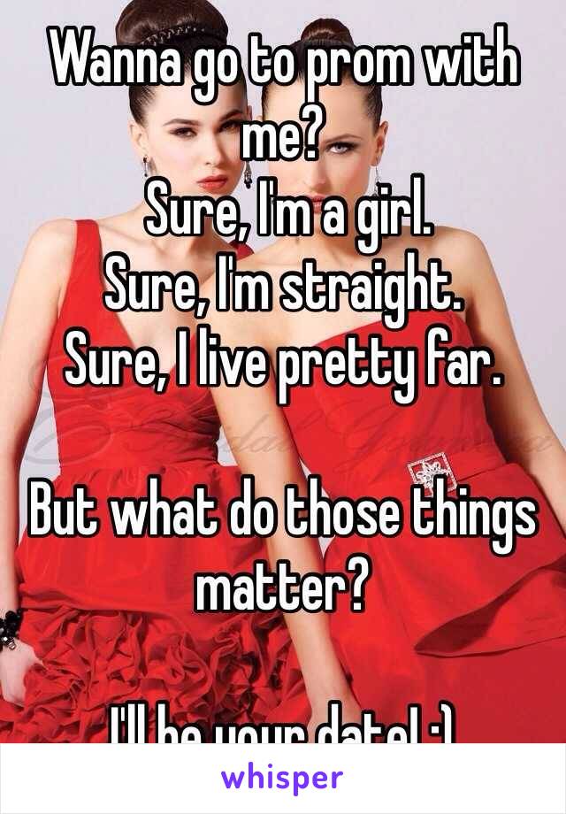 Wanna go to prom with me?
 Sure, I'm a girl. 
Sure, I'm straight.
Sure, I live pretty far. 

But what do those things matter? 

I'll be your date! :) 