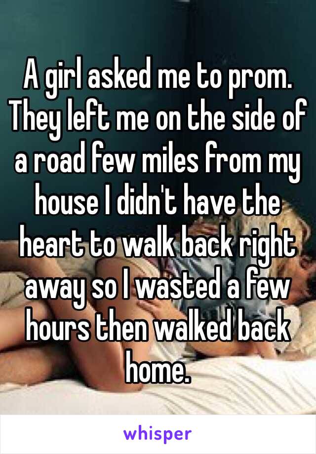 A girl asked me to prom. They left me on the side of a road few miles from my house I didn't have the heart to walk back right away so I wasted a few hours then walked back home. 