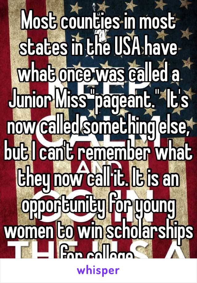 Most counties in most states in the USA have what once was called a Junior Miss "pageant."  It's now called something else, but I can't remember what they now call it. It is an opportunity for young women to win scholarships for college.