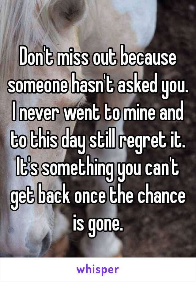 Don't miss out because someone hasn't asked you. I never went to mine and to this day still regret it. It's something you can't get back once the chance is gone. 