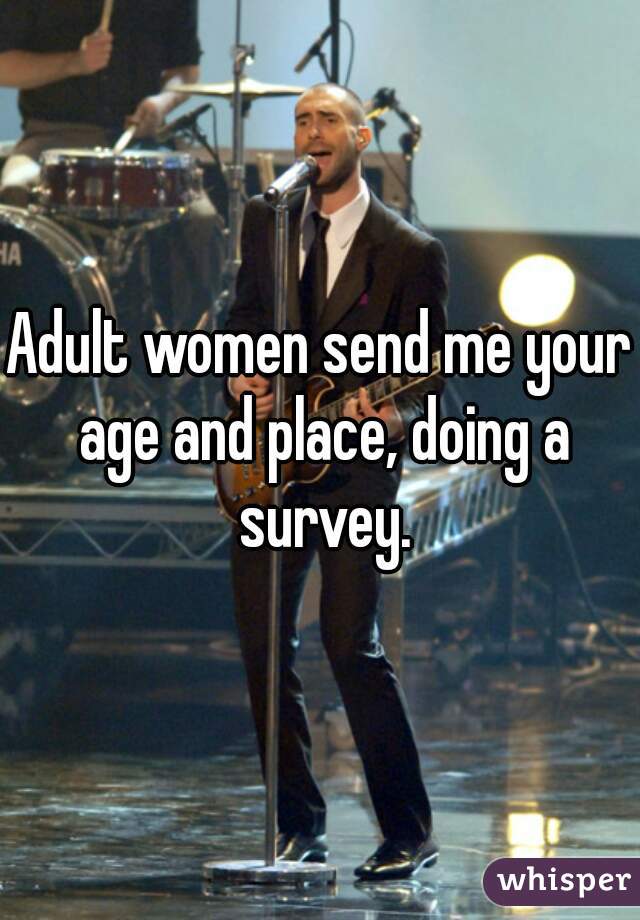 Adult women send me your age and place, doing a survey.