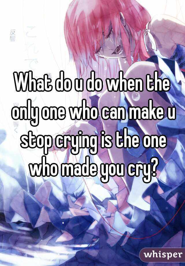 What do u do when the only one who can make u stop crying is the one who made you cry?