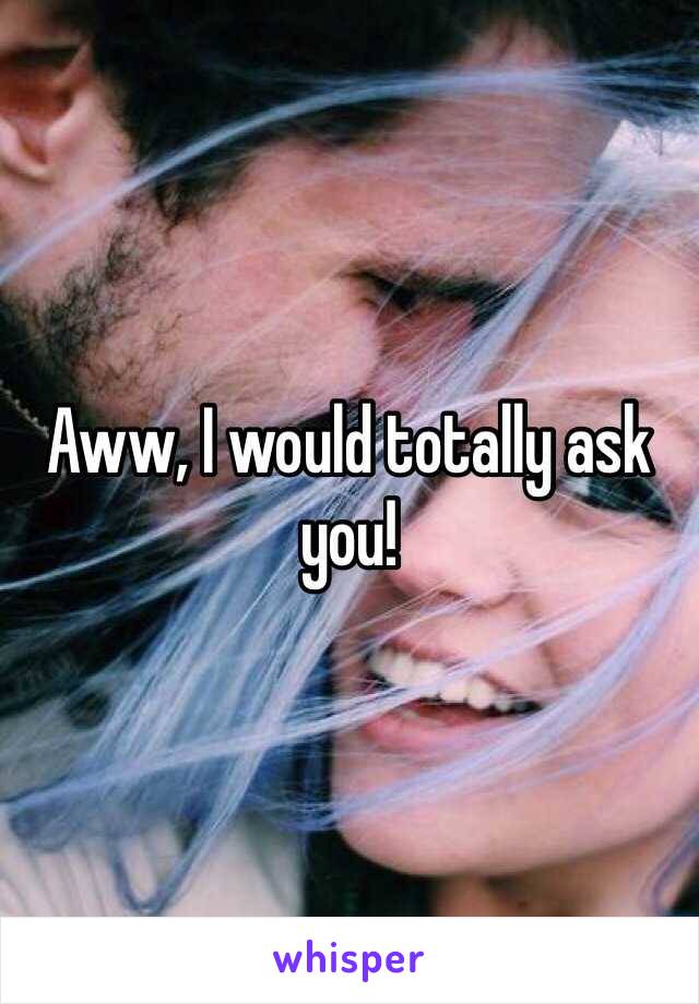 Aww, I would totally ask you!