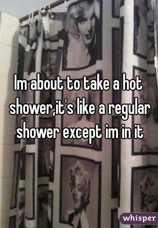 Im about to take a hot shower,it's like a regular shower except im in it