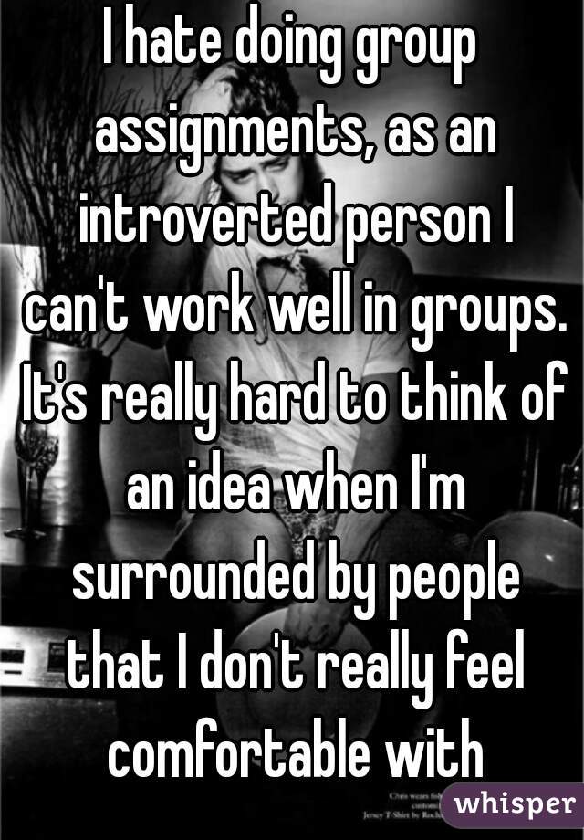 I hate doing group assignments, as an introverted person I can't work well in groups. It's really hard to think of an idea when I'm surrounded by people that I don't really feel comfortable with