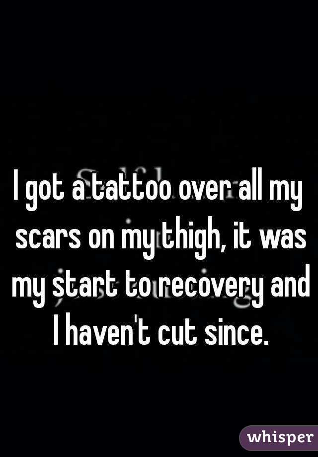I got a tattoo over all my scars on my thigh, it was my start to recovery and I haven't cut since.