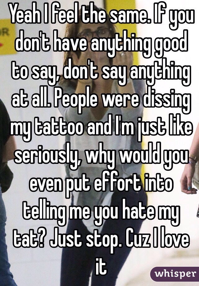 Yeah I feel the same. If you don't have anything good to say, don't say anything at all. People were dissing my tattoo and I'm just like seriously, why would you even put effort into telling me you hate my tat? Just stop. Cuz I love it
