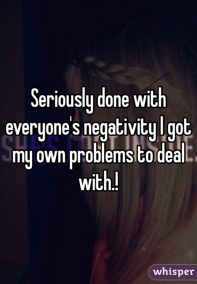 Seriously done with everyone's negativity I got my own problems to deal with.!