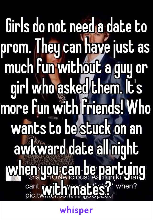 Girls do not need a date to prom. They can have just as much fun without a guy or girl who asked them. It's more fun with friends! Who wants to be stuck on an awkward date all night when you can be partying with mates?