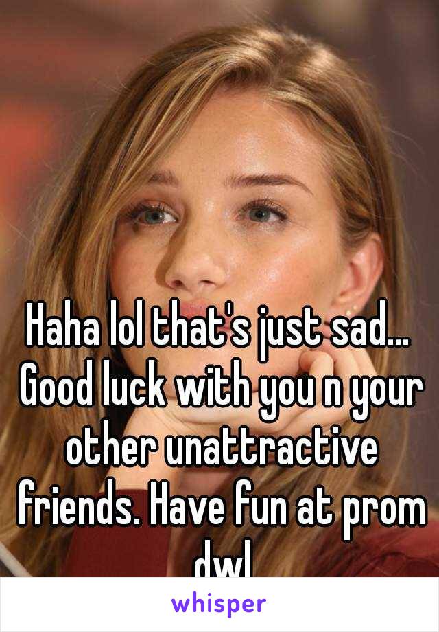 Haha lol that's just sad... Good luck with you n your other unattractive friends. Have fun at prom dwl