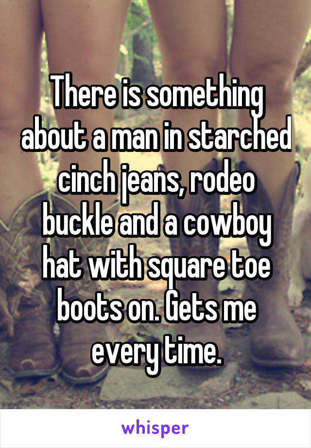 There is something about a man in starched cinch jeans, rodeo buckle and a cowboy hat with square toe boots on. Gets me every time.