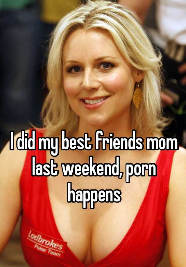 I did my best friends mom last weekend, porn happens.
