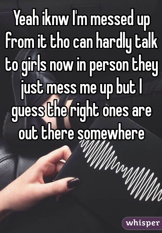 Yeah iknw I'm messed up from it tho can hardly talk to girls now in person they just mess me up but I guess the right ones are out there somewhere 