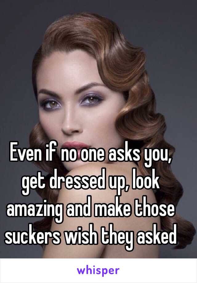 Even if no one asks you, get dressed up, look amazing and make those suckers wish they asked you. 