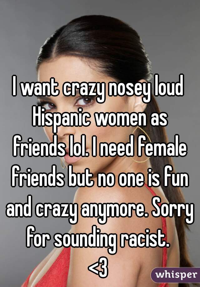 I want crazy nosey loud Hispanic women as friends lol. I need female friends but no one is fun and crazy anymore. Sorry for sounding racist. 
<3