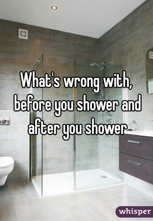What's wrong with, before you shower and after you shower