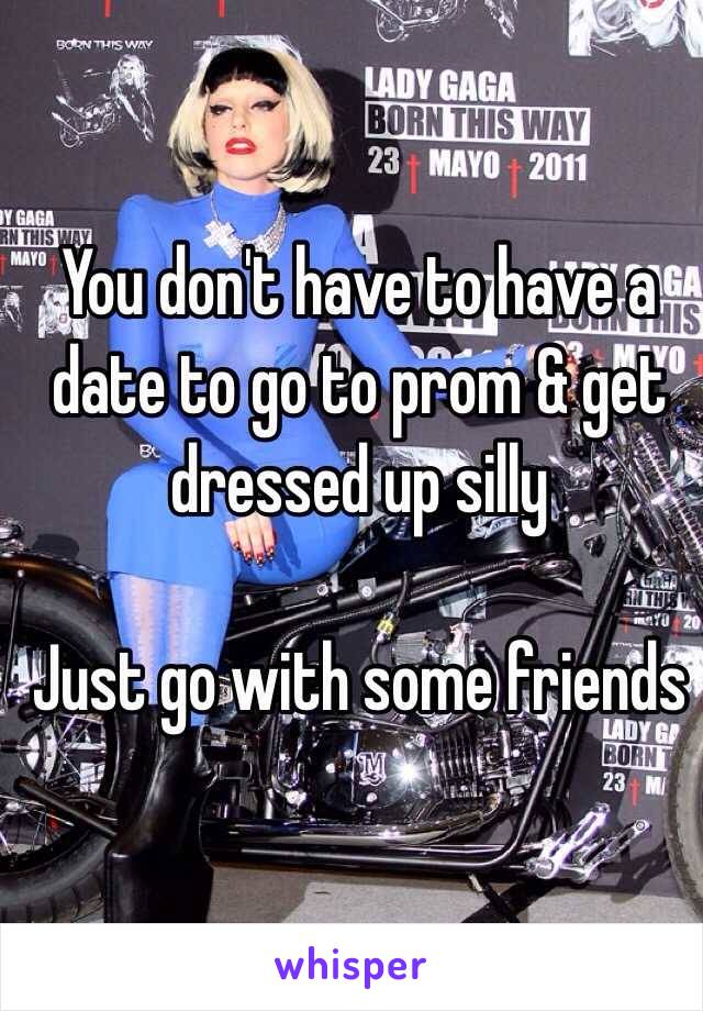 You don't have to have a date to go to prom & get dressed up silly 

Just go with some friends