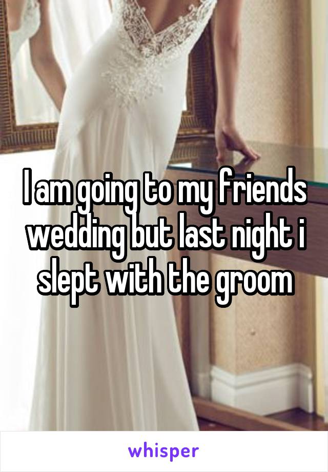 I am going to my friends wedding but last night i slept with the groom