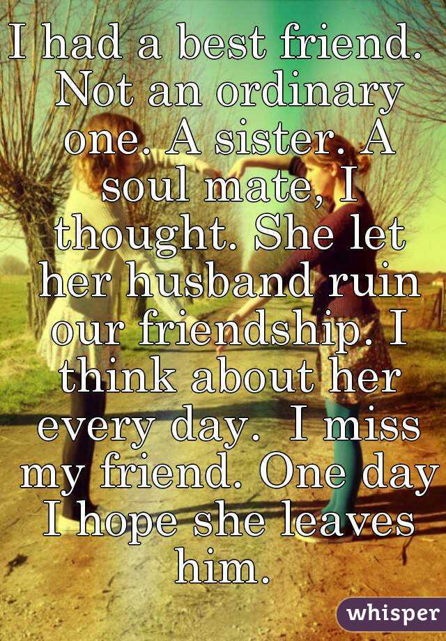 I had a best friend.  Not an ordinary one. A sister. A soul mate, I thought. She let her husband ruin our friendship. I think about her every day.  I miss my friend. One day I hope she leaves him. 