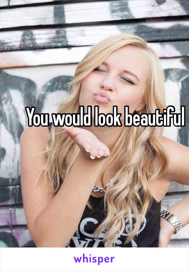 You would look beautiful