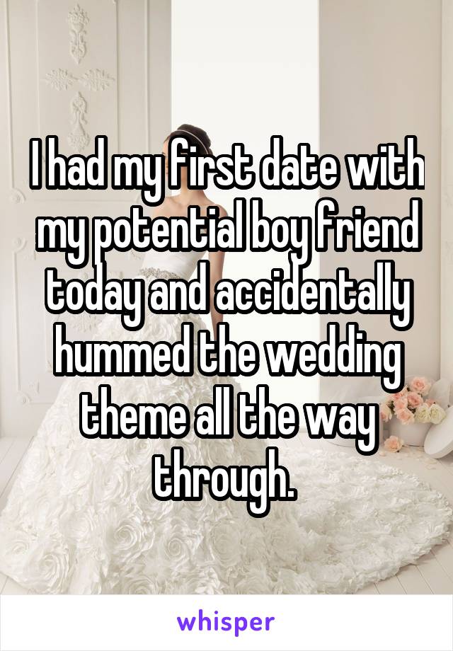 I had my first date with my potential boy friend today and accidentally hummed the wedding theme all the way through. 