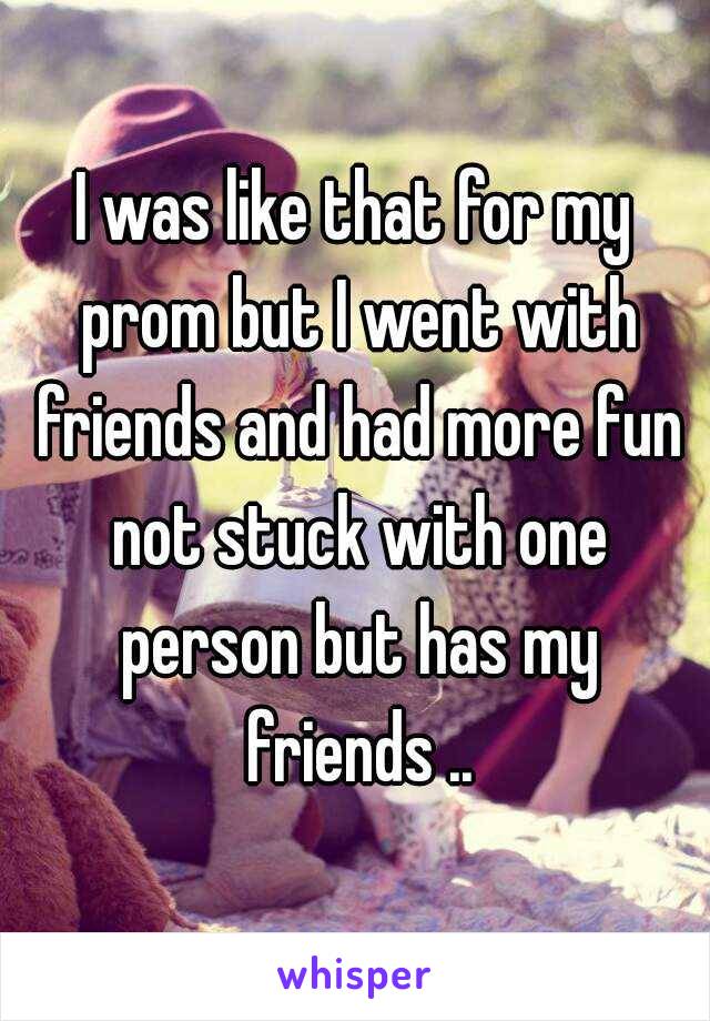 I was like that for my prom but I went with friends and had more fun not stuck with one person but has my friends ..