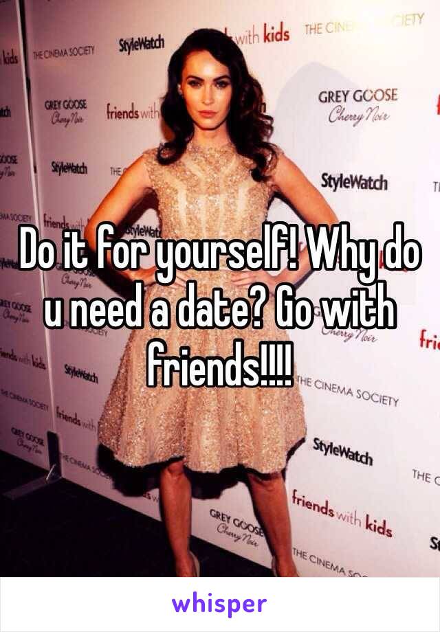 Do it for yourself! Why do u need a date? Go with friends!!!!