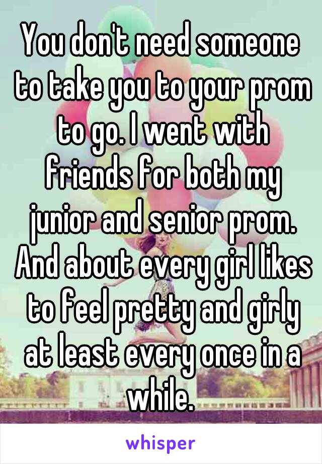 You don't need someone to take you to your prom to go. I went with friends for both my junior and senior prom. And about every girl likes to feel pretty and girly at least every once in a while. 