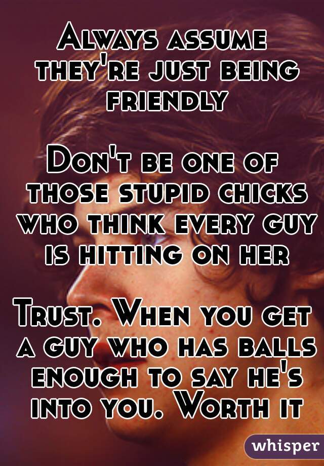 Always assume they're just being friendly

Don't be one of those stupid chicks who think every guy is hitting on her

Trust. When you get a guy who has balls enough to say he's into you. Worth it