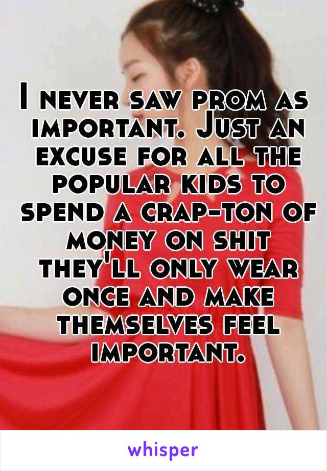 I never saw prom as important. Just an excuse for all the popular kids to spend a crap-ton of money on shit they'll only wear once and make themselves feel important.