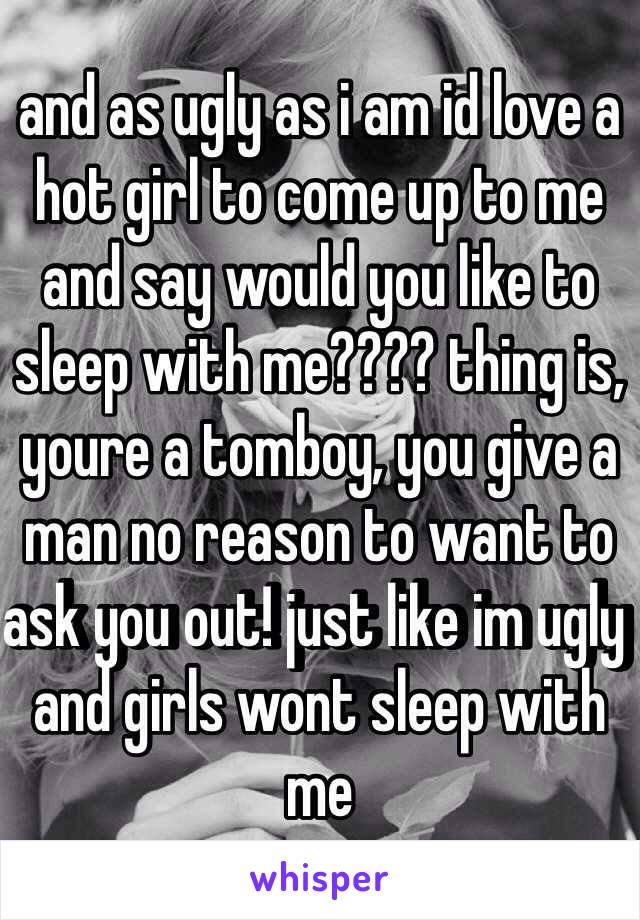 and as ugly as i am id love a hot girl to come up to me and say would you like to sleep with me???? thing is, youre a tomboy, you give a man no reason to want to ask you out! just like im ugly and girls wont sleep with me