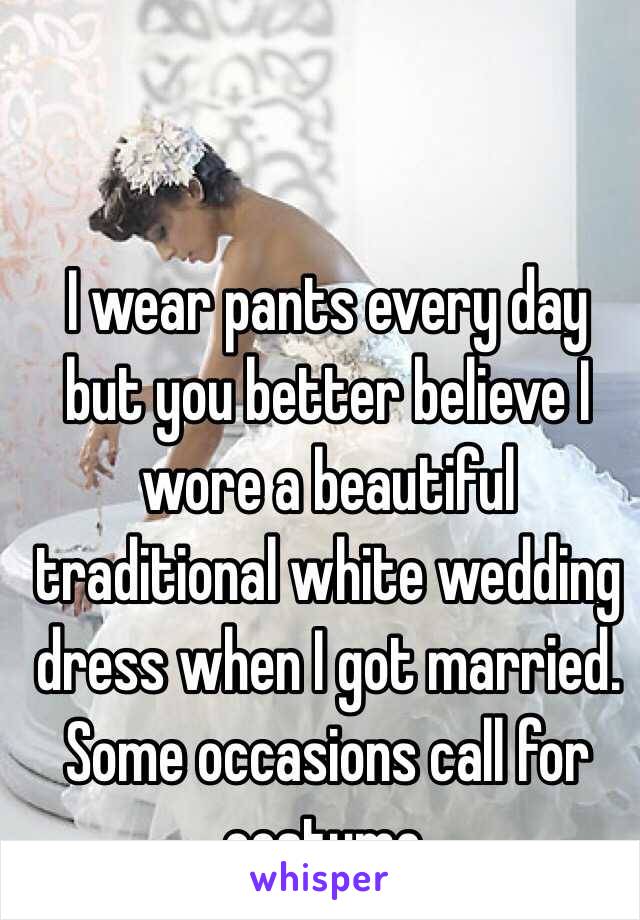 I wear pants every day but you better believe I wore a beautiful traditional white wedding dress when I got married. Some occasions call for costume.