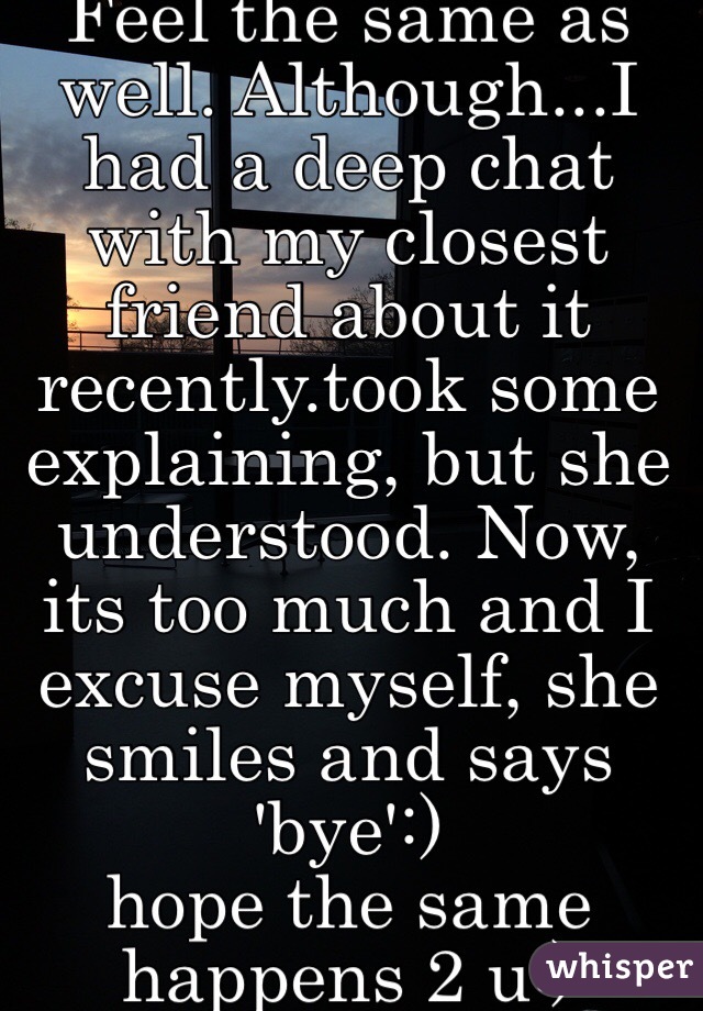 Feel the same as well. Although...I had a deep chat with my closest friend about it recently.took some explaining, but she understood. Now, its too much and I excuse myself, she smiles and says 'bye':) 
hope the same happens 2 u:)
