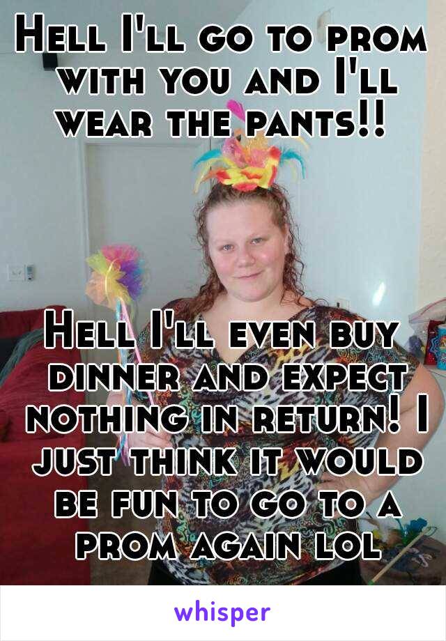 Hell I'll go to prom with you and I'll wear the pants!! 




Hell I'll even buy dinner and expect nothing in return! I just think it would be fun to go to a prom again lol
