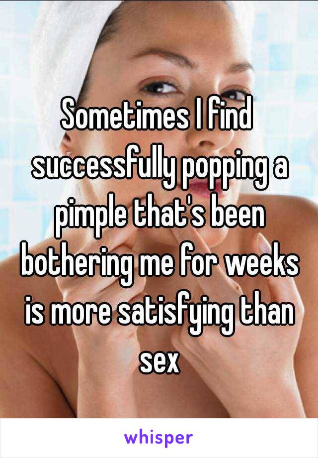 Sometimes I find successfully popping a pimple that's been bothering me for weeks is more satisfying than sex