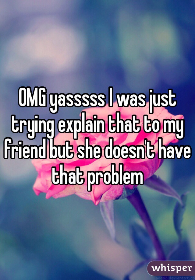OMG yasssss I was just trying explain that to my friend but she doesn't have that problem
