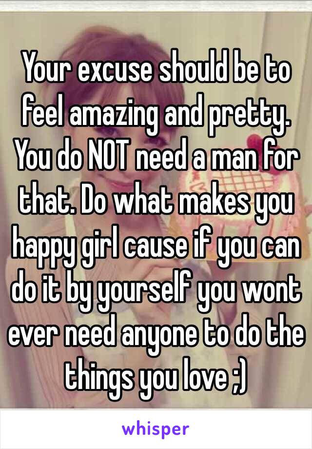 Your excuse should be to feel amazing and pretty. You do NOT need a man for that. Do what makes you happy girl cause if you can do it by yourself you wont ever need anyone to do the things you love ;) 