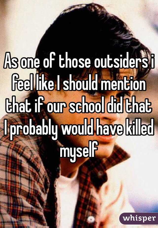 As one of those outsiders i feel like I should mention that if our school did that I probably would have killed myself