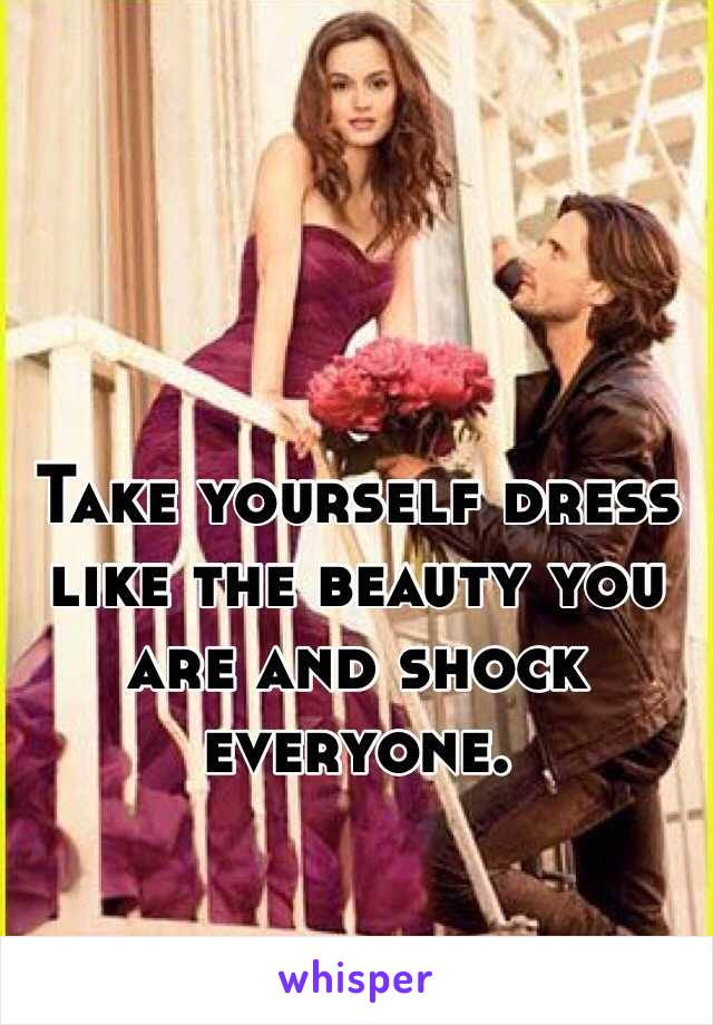Take yourself dress like the beauty you are and shock everyone.