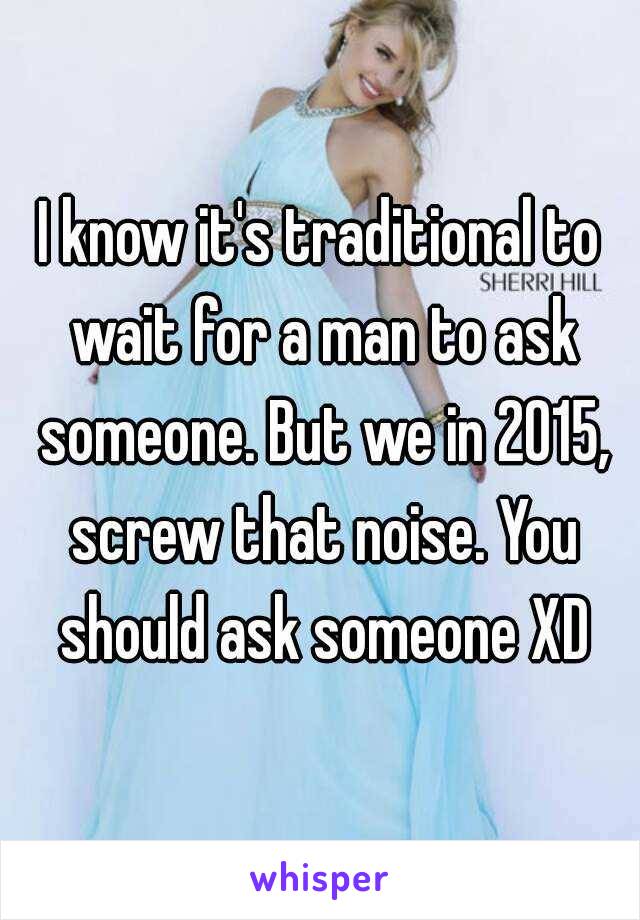 I know it's traditional to wait for a man to ask someone. But we in 2015, screw that noise. You should ask someone XD