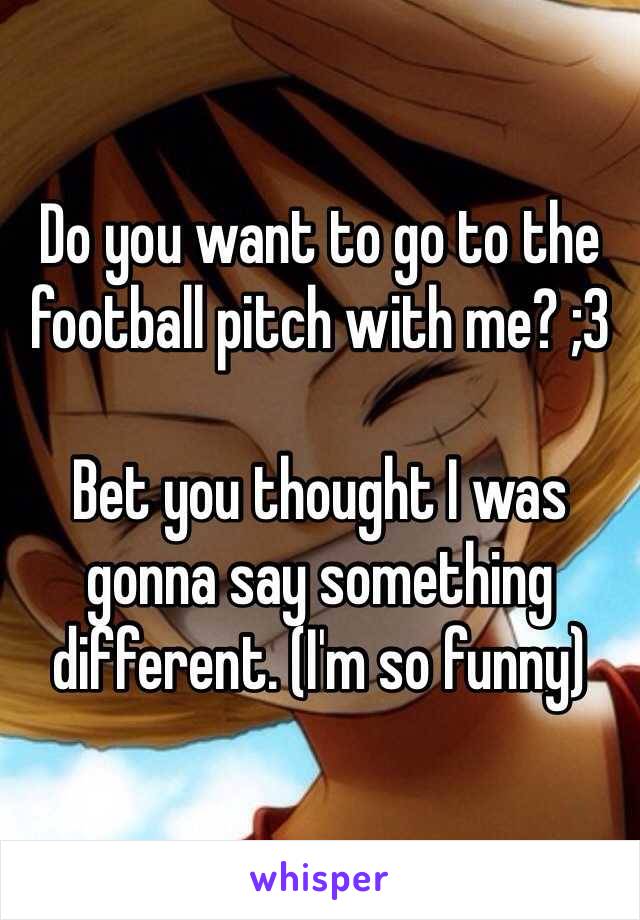 Do you want to go to the football pitch with me? ;3 

Bet you thought I was gonna say something different. (I'm so funny) 