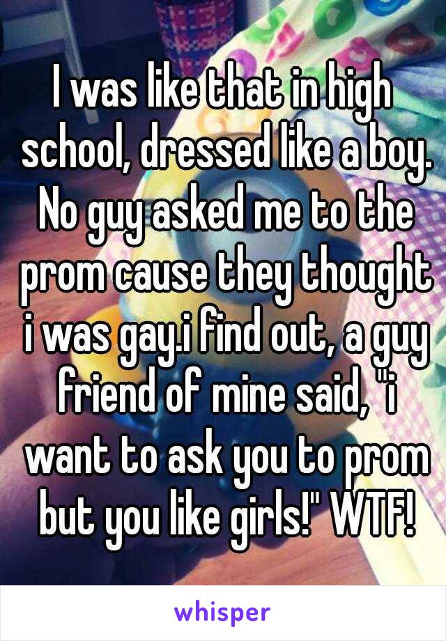 I was like that in high school, dressed like a boy. No guy asked me to the prom cause they thought i was gay.i find out, a guy friend of mine said, "i want to ask you to prom but you like girls!" WTF!