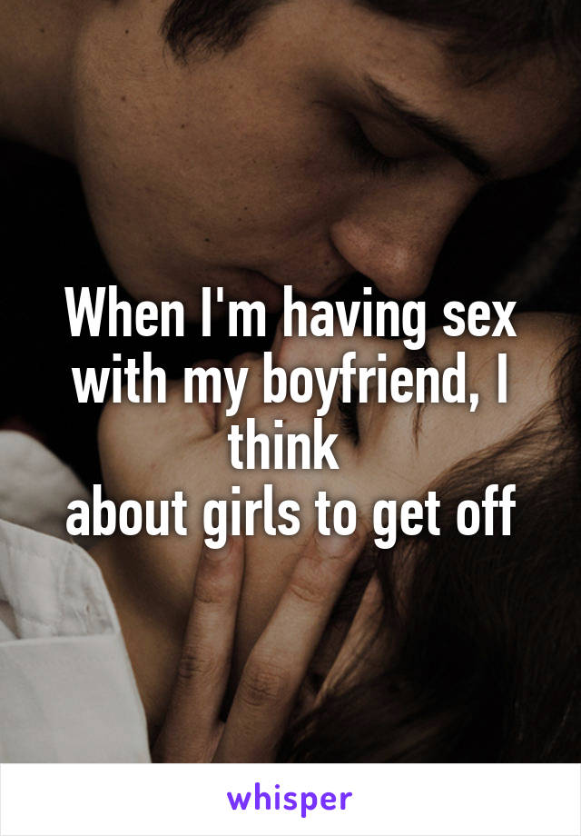 When I'm having sex with my boyfriend, I think 
about girls to get off