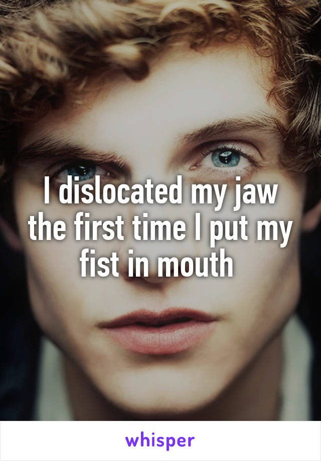 I dislocated my jaw the first time I put my fist in mouth 