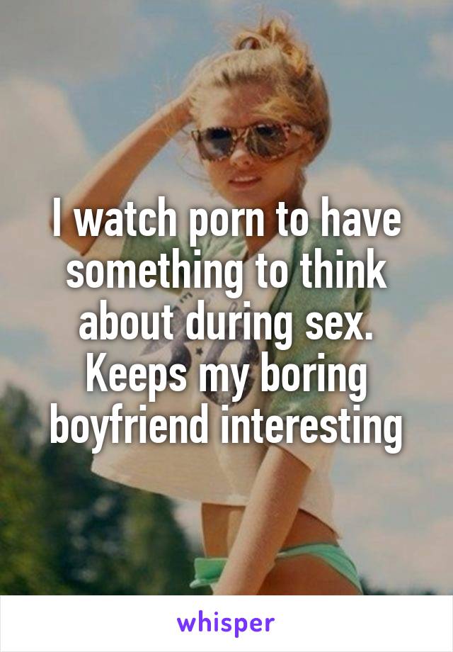 I watch porn to have something to think about during sex. Keeps my boring boyfriend interesting