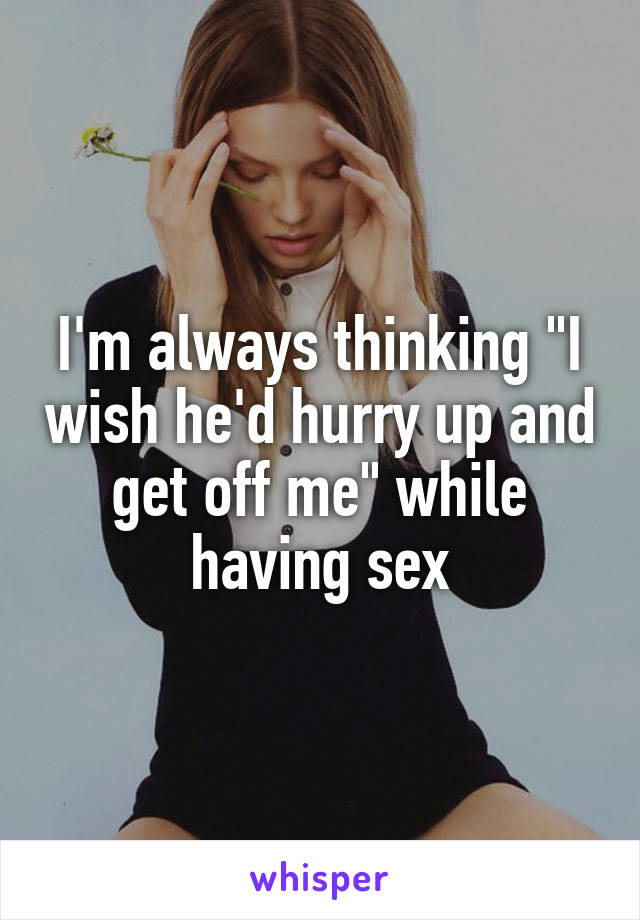 I'm always thinking "I wish he'd hurry up and get off me" while having sex
